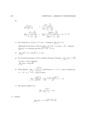 172 CAP´ITULO 1. L´IMITES Y CONTINUIDAD
d)
x3 + 5
x2 + 3x − 4
=
x3(1 +
5
x3
)
x2(1 +
3
x
−
4
x2
)
l´ım
x→∞
x(1 +
5
x3
)
(1 +
3
x
−
4
x2
)
= l´ım
x→∞
x
l´ım
x→∞
(1 +
5
x3
)
l´ım
x→∞
(1 +
3
x
−
4
x2
)
= ∞ · 1 = ∞.
e) En virtud de a), si f(x) = x2 + 3x − 4 entonces ,l´ım
x→1
f(x) = 0.
Aplicando el teorema 1.4.12 con f(x) = x2 + 3x − 4 y g(x) =
√
x , entonces
l´ım
x→1
g(x) = 0, tenemos que l´ım x2 + 3x − 4 = 0.
f ) l´ım
x→
√
π
(3x2
+ π) = 3(
√
π)2
+ π = 4π.
g) En virtud del teorema 1.4.12 y el l´ımite relevante 3 tenemos: l´ım
x→
√
π
f(x) =
√
4π
y si g(x) = sen x, entonces
l´ım
x→
√
π
g(x) = sen
√
4π.
h) Para calcular l´ım
x→−3+
x·
3 − x
3 + x
, escribiremos: x = −3+ε y as´ı se cumple que:
x → −3+ si ε → 0+ , y por lo tanto:
l´ım
x→−3+
x
√
3 − x
√
3 + x
= l´ım
ε→0+
(−3 + ε)
√
6 − ε
√
ε
= −∞.
i) De manera similar a h)
l´ım
x→1−
x
x
1 − x
= +∞.
2. Calcule
l´ım
x→±∞
(2x − 1 + 4x2 − 5x + 3).
 