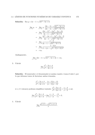 1.4. L´IMITES DE FUNCIONES NUM ´ERICAS DE VARIABLE CONTINUA 173
Soluci´on: Sea y = 2x − 1 +
√
4x2 − 5x + 3.
l´ım
x→∞
y = l´ım
x→∞
y ·
(2x − 1) −
√
4x2 − 5x + 3
(2x − 1) −
√
4x2 − 5x + 3
= l´ım
x→∞
(2x − 1)2 − (4x2 − 5x + 3)
2x − 1 −
√
4x2 − 5x + 3
= l´ım
x→∞
4x2 − 4x + 1 − 4x2 + 5x − 3
2x − 1 −
√
4x2 − 5x + 3
= l´ım
x→∞
x − 3
2x − 1 −
√
4x2 − 5x + 3
= l´ım
x→∞
1 − 3/x
2 − 1/x − 4 − 5/x + 3/x2
= +∞.
An´alogamente,
l´ım
x→−∞
(2x − 1 + 4x2 − 5x + 3) = +∞.
3. Calcule
l´ım
x→1
x2 − 5x + 4
x2 − 3x + 2
.
Soluci´on: El numerador y el denominador se anulan cuando x toma el valor 1, por
lo que debemos tratar de factorizar ambos trinomios.
x2 − 5x + 4
x2 − 3x + 2
=
(x − 1)(x − 4)
(x − 1)(x − 2)
,
si x = 1 entonces podemos simpliﬁcar teniendo:
x2 − 5x + 4
x2 − 3x + 2
=
x − 4
x − 2
, y as´ı,
l´ım
x→1
x2 − 5x + 4
x2 − 3x + 2
= l´ım
x→1
x − 4
x − 2
=
−3
−1
= 3.
4. Calcule
l´ım
x→0
√
x + 1 −
√
x2 + x + 1
x
.
 