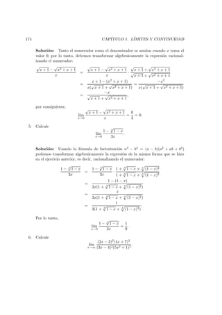 174 CAP´ITULO 1. L´IMITES Y CONTINUIDAD
Soluci´on: Tanto el numerador como el denominador se anulan cuando x toma el
valor 0; por lo tanto, debemos transformar algebraicamente la expresi´on racional-
izando el numerador:
√
x + 1 −
√
x2 + x + 1
x
=
√
x + 1 −
√
x2 + x + 1
x
·
√
x + 1 +
√
x2 + x + 1
√
x + 1 +
√
x2 + x + 1
=
x + 1 − (x2 + x + 1)
x(
√
x + 1 +
√
x2 + x + 1)
=
−x2
x(
√
x + 1 +
√
x2 + x + 1)
=
−x
√
x + 1 +
√
x2 + x + 1
,
por consiguiente,
l´ım
x→0
√
x + 1 −
√
x2 + x + 1
x
=
0
2
= 0.
5. Calcule
l´ım
x→0
1 − 3
√
1 − x
3x
.
Soluci´on: Usando la f´ormula de factorizaci´on a3 − b3 = (a − b)(a2 + ab + b2)
podemos transformar algebraicamente la expresi´on de la misma forma que se hizo
en el ejercicio anterior, es decir, racionalizando el numerador:
1 − 3
√
1 − x
3x
=
1 − 3
√
1 − x
3x
·
1 + 3
√
1 − x + 3
(1 − x)2
1 + 3
√
1 − x + 3
(1 − x)2
=
1 − (1 − x)
3x(1 + 3
√
1 − x + 3
(1 − x)2)
=
x
3x(1 + 3
√
1 − x + 3
(1 − x)2)
=
1
3(1 + 3
√
1 − x + 3
(1 − x)2)
.
Por lo tanto,
l´ım
x→0
1 − 3
√
1 − x
3x
=
1
9
.
6. Calcule
l´ım
x→∞
(2x − 3)2(4x + 7)2
(3x − 4)2(5x2 + 1)2
.
 