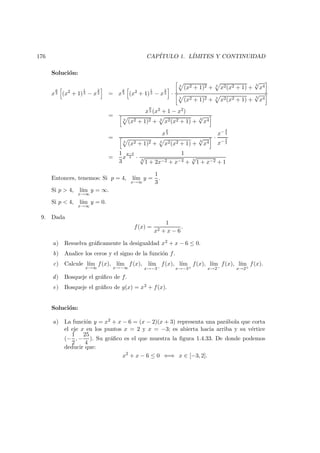 176 CAP´ITULO 1. L´IMITES Y CONTINUIDAD
Soluci´on:
x
p
3 (x2
+ 1)
1
3 − x
2
3 = x
p
3 (x2
+ 1)
1
3 − x
2
3 ·
3
(x2 + 1)2 + 3
x2(x2 + 1) +
3
√
x4
3
(x2 + 1)2 + 3
x2(x2 + 1) +
3
√
x4
=
x
p
3 (x2 + 1 − x2)
3
(x2 + 1)2 + 3
x2(x2 + 1) +
3
√
x4
=
x
p
3
3
(x2 + 1)2 + 3
x2(x2 + 1) +
3
√
x4
·
x− 4
3
x− 4
3
=
1
3
x
p−4
3 ·
1
3
√
1 + 2x−2 + x−4 + 3
√
1 + x−2 + 1
Entonces, tenemos: Si p = 4, l´ım
x→∞
y =
1
3
.
Si p > 4, l´ım
x→∞
y = ∞.
Si p < 4, l´ım
x→∞
y = 0.
9. Dada
f(x) =
1
x2 + x − 6
.
a) Resuelva gr´aﬁcamente la desigualdad x2 + x − 6 ≤ 0.
b) Analice los ceros y el signo de la funci´on f.
c) Calcule l´ım
x→∞
f(x), l´ım
x→−∞
f(x), l´ım
x→−3−
f(x), l´ım
x→−3+
f(x), l´ım
x→2−
f(x), l´ım
x→2+
f(x).
d) Bosqueje el gr´aﬁco de f.
e) Bosqueje el gr´aﬁco de g(x) = x2 + f(x).
Soluci´on:
a) La funci´on y = x2 + x − 6 = (x − 2)(x + 3) representa una par´abola que corta
el eje x en los puntos x = 2 y x = −3; es abierta hacia arriba y su v´ertice
(−
1
2
, −
25
4
). Su gr´aﬁco es el que muestra la ﬁgura 1.4.33. De donde podemos
deducir que:
x2
+ x − 6 ≤ 0 ⇐⇒ x ∈ [−3, 2].
 