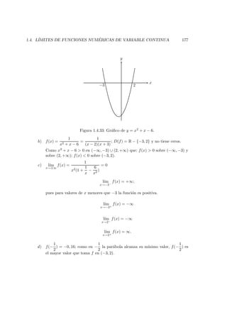 1.4. L´IMITES DE FUNCIONES NUM ´ERICAS DE VARIABLE CONTINUA 177
x
y
−3 2
Figura 1.4.33: Gr´aﬁco de y = x2 + x − 6.
b) f(x) =
1
x2 + x − 6
=
1
(x − 2)(x + 3)
; D(f) = R − {−3, 2} y no tiene ceros.
Como x2 + x − 6 > 0 en (−∞, −3) ∪ (2, +∞) que: f(x) > 0 sobre (−∞, −3) y
sobre (2, +∞); f(x) < 0 sobre (−3, 2).
c) l´ım
x→±∞
f(x) =
1
x2(1 +
1
x
−
6
x2
)
= 0
l´ım
x→−3−
f(x) = +∞;
pues para valores de x menores que −3 la funci´on es positiva.
l´ım
x→−3+
f(x) = −∞
l´ım
x→2−
f(x) = −∞
l´ım
x→2+
f(x) = ∞.
d) f(−
1
2
) = −0, 16; como en −
1
2
la par´abola alcanza su m´ınimo valor, f(−
1
2
) es
el mayor valor que toma f en (−3, 2).
 