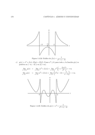 178 CAP´ITULO 1. L´IMITES Y CONTINUIDAD
−3 2
x
y
−1
2
Figura 1.4.34: Gr´aﬁco de f(x) =
1
x2 + x − 6
.
e) g(x) = x2 + f(x); D(g) = D(f). Como x2 ≥ 0, para todo x, la funci´on g(x) es
positiva en (−∞, −3) y en (2, +∞).
l´ım
x→±∞
g(x) = l´ım
x→±∞
(x2
+ f(x)) = l´ım
x→±∞
x2
1 +
f(x)
x2
= +∞
l´ım
x→2+
g(x) = l´ım
x→2+
(x2
+ f(x)) = l´ım
x→2+
x2
(x − 2) +
1
x − 3
= +∞.
−3 2
x
y
Figura 1.4.35: Gr´aﬁco de g(x) = x2 +
1
x2 + x − 6
.
 