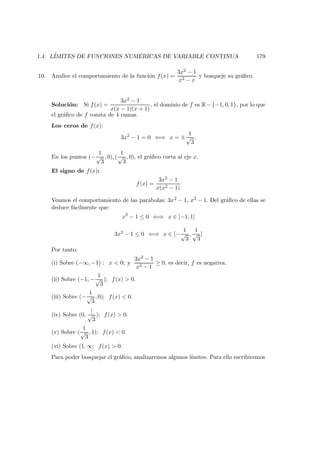 1.4. L´IMITES DE FUNCIONES NUM ´ERICAS DE VARIABLE CONTINUA 179
10. Analice el comportamiento de la funci´on f(x) =
3x2 − 1
x3 − x
y bosqueje su gr´aﬁco.
Soluci´on: Si f(x) =
3x2 − 1
x(x − 1)(x + 1)
, el dominio de f es R−{−1, 0, 1}, por lo que
el gr´aﬁco de f consta de 4 ramas.
Los ceros de f(x):
3x2
− 1 = 0 ⇐⇒ x = ±
1
√
3
.
En los puntos (−
1
√
3
, 0), (
1
√
3
, 0), el gr´aﬁco corta al eje x.
El signo de f(x):
f(x) =
3x2 − 1
x(x2 − 1)
Veamos el comportamiento de las par´abolas: 3x2 − 1, x2 − 1. Del gr´aﬁco de ellas se
deduce f´acilmente que:
x2
− 1 ≤ 0 ⇐⇒ x ∈ [−1, 1]
3x2
− 1 ≤ 0 ⇐⇒ x ∈ [−
1
√
3
,
1
√
3
]
Por tanto:
(i) Sobre (−∞, −1) : x < 0; y
3x2 − 1
x2 − 1
≥ 0, es decir, f es negativa.
(ii) Sobre (−1, −
1
√
3
); f(x) > 0.
(iii) Sobre (−
1
√
3
, 0); f(x) < 0.
(iv) Sobre (0,
|
√
3
); f(x) > 0.
(v) Sobre (
1
√
3
, 1); f(x) < 0.
(vi) Sobre (1, ∞; f(x) > 0.
Para poder bosquejar el gr´aﬁco, analizaremos algunos l´ımites. Para ello escribiremos
 