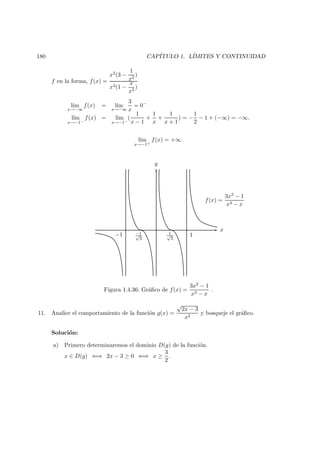 180 CAP´ITULO 1. L´IMITES Y CONTINUIDAD
f en la forma, f(x) =
x2(3 −
1
x2
)
x3(1 −
x
x3
)
l´ım
x→−∞
f(x) = l´ım
x→−∞
3
x
= 0−
l´ım
x→−1−
f(x) = l´ım
x→−1−
(
1
x − 1
+
1
x
+
1
x + 1
) = −
1
2
− 1 + (−∞) = −∞.
l´ım
x→−1+
f(x) = +∞.
−1 −1√
3
1√
3
1
f(x) =
3x2 − 1
x3 − x
x
y
Figura 1.4.36: Gr´aﬁco de f(x) =
3x2 − 1
x3 − x
.
11. Analice el comportamiento de la funci´on g(x) =
√
2x − 3
x2
y bosqueje el gr´aﬁco.
Soluci´on:
a) Primero determinaremos el dominio D(g) de la funci´on.
x ∈ D(g) ⇐⇒ 2x − 3 ≥ 0 ⇐⇒ x ≥
3
2
.
 