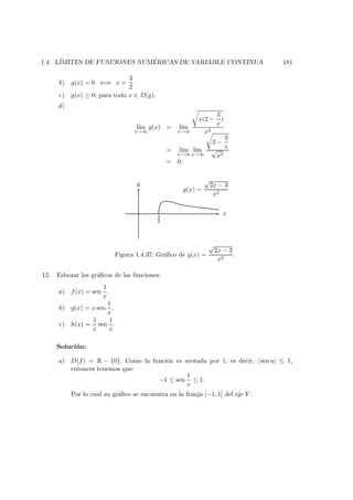 1.4. L´IMITES DE FUNCIONES NUM ´ERICAS DE VARIABLE CONTINUA 181
b) g(x) = 0 ⇐⇒ x =
3
2
.
c) g(x) ≥ 0; para todo x ∈ D(g).
d)
l´ım
x→∞
g(x) = l´ım
x→∞
x(2 −
3
x
)
x2
= l´ım
x→∞
l´ım
x→∞
2 −
3
x
√
x3
= 0.
3
2
y
x
g(x) =
√
2x − 3
x2
Figura 1.4.37: Gr´aﬁco de g(x) =
√
2x − 3
x2
.
12. Esbozar los gr´aﬁcos de las funciones:
a) f(x) = sen
1
x
.
b) g(x) = x sen
1
x
.
c) h(x) =
1
x
sen
1
x
.
Soluci´on:
a) D(f) = R − {0}. Como la funci´on es acotada por 1, es decir, | sen u| ≤ 1,
entonces tenemos que:
−1 ≤ sen
1
x
≤ 1.
Por lo cual su gr´aﬁco se encuentra en la franja [−1, 1] del eje Y .
 