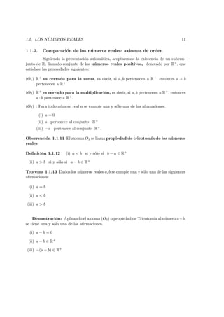 1.1. LOS N ´UMEROS REALES 11
1.1.2. Comparaci´on de los n´umeros reales: axiomas de orden
Siguiendo la presentaci´on axiom´atica, aceptaremos la existencia de un subcon-
junto de R, llamado conjunto de los n´umeros reales positivos, denotado por R+, que
satisface las propiedades siguientes:
(O1) R+ es cerrado para la suma, es decir, si a, b pertenecen a R+, entonces a + b
pertenecen a R+.
(O2) R+ es cerrado para la multiplicaci´on, es decir, si a, b pertenecen a R+, entonces
a · b pertenece a R+.
(O3) : Para todo n´umero real a se cumple una y s´olo una de las aﬁrmaciones:
(i) a = 0
(ii) a pertenece al conjunto R+
(iii) −a pertenece al conjunto R+.
Observaci´on 1.1.11 El axioma O3 se llama propiedad de tricotom´ıa de los n´umeros
reales
Deﬁnici´on 1.1.12 (i) a < b si y s´olo si b − a ∈ R+
(ii) a > b si y s´olo si a − b ∈ R+
Teorema 1.1.13 Dados los n´umeros reales a, b se cumple una y s´olo una de las siguientes
aﬁrmaciones:
(i) a = b
(ii) a < b
(iii) a > b
Demostraci´on: Aplicando el axioma (O3) o propiedad de Tricotom´ıa al n´umero a−b,
se tiene una y s´olo una de las aﬁrmaciones.
(i) a − b = 0
(ii) a − b ∈ R+
(iii) −(a − b) ∈ R+
 