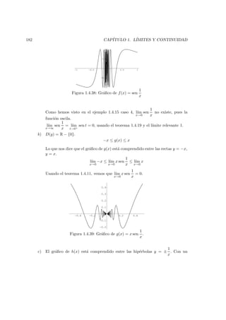 182 CAP´ITULO 1. L´IMITES Y CONTINUIDAD
-1 -0.5 0.5 1
-1
-0.5
0.5
1
Figura 1.4.38: Gr´aﬁco de f(x) = sen
1
x
Como hemos visto en el ejemplo 1.4.15 caso 4, l´ım
x→0
sen
1
x
no existe, pues la
funci´on oscila.
l´ım
x→∞
sen
1
x
= l´ım
t→0+
sen t = 0, usando el teorema 1.4.19 y el l´ımite relevante 1.
b) D(g) = R − {0}.
−x ≤ g(x) ≤ x
Lo que nos dice que el gr´aﬁco de g(x) est´a comprendido entre las rectas y = −x,
y = x.
l´ım
x→0
−x ≤ l´ım
x→0
x sen
1
x
≤ l´ım
x→0
x
Usando el teorema 1.4.11, vemos que l´ım
x→0
x sen
1
x
= 0.
-0.4 -0.2 0.2 0.4
-0.2
-0.1
0.1
0.2
0.3
0.4
Figura 1.4.39: Gr´aﬁco de g(x) = x sen
1
x
.
c) El gr´aﬁco de h(x) est´a comprendido entre las hip´erbolas y = ±
1
x
. Con un
 