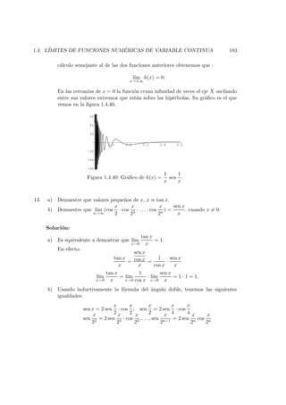 1.4. L´IMITES DE FUNCIONES NUM ´ERICAS DE VARIABLE CONTINUA 183
c´alculo semejante al de las dos funciones anteriores obtenemos que :
l´ım
x→±∞
h(x) = 0.
En las cercan´ıas de x = 0 la funci´on cruza inﬁnidad de veces el eje X oscilando
entre sus valores extremos que est´an sobre las hip´erbolas. Su gr´aﬁco es el que
vemos en la ﬁgura 1.4.40.
0.1 0.2 0.3 0.4 0.5
-60
-40
-20
20
40
60
Figura 1.4.40: Gr´aﬁco de h(x) =
1
x
sen
1
x
.
13. a) Demuestre que valores peque˜nos de x, x ≈ tan x.
b) Demuestre que l´ım
n→∞
(cos
x
2
· cos
x
22
· . . . · cos
x
2n
) =
sen x
x
. cuando x = 0.
Soluci´on:
a) Es equivalente a demostrar que l´ım
x→0
tan x
x
= 1.
En efecto:
tan x
x
=
sen x
cos x
x
=
1
cos x
·
sen x
x
l´ım
x→0
tan x
x
= l´ım
x→0
1
cos x
· l´ım
x→0
sen x
x
= 1 · 1 = 1.
b) Usando inductivamente la f´ormula del ´angulo doble, tenemos las siguientes
igualdades:
sen x = 2 sen
x
2
· cos
x
2
; sen
x
2
= 2 sen
x
4
· cos
x
4
sen
x
22
= 2 sen
x
23
· cos
x
23
, . . . , sen
x
2n−1
= 2 sen
x
2n
cos
x
2n
 