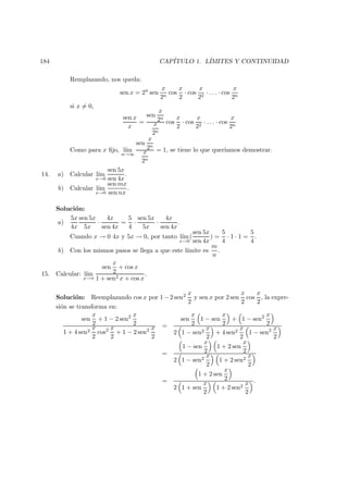 184 CAP´ITULO 1. L´IMITES Y CONTINUIDAD
Remplazando, nos queda:
sen x = 2n
sen
x
2n
cos
x
2
· cos
x
22
· . . . · cos
x
2n
si x = 0,
sen x
x
=
sen
x
2n
x
2n
cos
x
2
· cos
x
22
· . . . · cos
x
2n
Como para x ﬁjo, l´ım
n→∞
sen
x
2n
x
2n
= 1, se tiene lo que quer´ıamos demostrar.
14. a) Calcular l´ım
x→0
sen 5x
sen 4x
.
b) Calcular l´ım
x→0
sen mx
sen nx
.
Soluci´on:
a)
5x
4x
sen 5x
5x
·
4x
sen 4x
=
5
4
·
sen 5x
5x
·
4x
sen 4x
.
Cuando x → 0 4x y 5x → 0, por tanto l´ım
x→0
(
sen 5x
sen 4x
) =
5
4
· 1 · 1 =
5
4
.
b) Con los mismos pasos se llega a que este l´ımite es
m
n
.
15. Calcular: l´ım
x→π
sen
x
2
+ cos x
1 + sen2 x + cos x
.
Soluci´on: Reemplazando cos x por 1−2 sen2 x
2
y sen x por 2 sen
x
2
cos
x
2
, la expre-
si´on se transforma en:
sen
x
2
+ 1 − 2 sen2 x
2
1 + 4 sen2
x
2
cos2 x
2
+ 1 − 2 sen2 x
2
=
sen
x
2
1 − sen
x
2
+ 1 − sen2 x
2
2 1 − sen2
x
2
+ 4 sen2
x
2
1 − sen2 x
2
=
1 − sen
x
2
1 + 2 sen
x
2
2 1 − sen2
x
2
1 + 2 sen2
x
2
=
1 + 2 sen
x
2
2 1 + sen
x
2
1 + 2 sen2
x
2
.
 