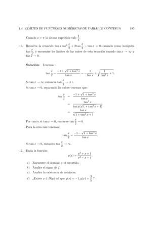 1.4. L´IMITES DE FUNCIONES NUM ´ERICAS DE VARIABLE CONTINUA 185
Cuando x = π la ´ultima expresi´on vale
1
4
.
16. Resuelva la ecuaci´on tan x tan2 x
2
+ 2 tan
x
2
− tan x = 0,tomando como inc´ognita
tan
x
2
, y encuentre los l´ımites de las ra´ıces de esta ecuaci´on cuando tan x → ∞ y
tan x → 0.
Soluci´on: Tenemos :
tan
x
2
=
−1 ±
√
1 + tan2 x
tan x
= −
1
tan x
±
1
tan2 x
+ 1.
Si tan x → ∞, entonces tan
x
2
→ ±1.
Si tan x → 0, separando las ra´ıces tenemos que:
tan
x
2
=
−1 +
√
1 + tan2 x
tan x
=
tan2 x
tan x(
√
1 + tan2 x + 1)
=
tan x
√
1 + tan2 x + 1
.
Por tanto, si tan x → 0, entonces tan
x
2
→ 0.
Para la otra ra´ız tenemos:
tan
x
2
=
−1 −
√
1 + tan2 x
tan x
.
Si tan x → 0, entonces tan
x
2
→ ∞.
17. Dada la funci´on:
y(x) =
x2 + x + 1
x2 − x − 1
.
a) Encuentre el dominio y el recorrido.
b) Analice el signo de f.
c) Analice la existencia de as´ıntotas.
d) ¿Existe x ∈ D(y) tal que y(x) = −1, y(x) =
3
5
?
 