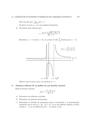 1.4. L´IMITES DE FUNCIONES NUM ´ERICAS DE VARIABLE CONTINUA 187
Esto nos dice que l´ım
x→±∞
y(x) = 1.
Es decir, la recta y = 1 es una as´ıntota horizontal.
d) del primer item sabemos que
x =
y + 1 ± 5y2 + 2y − 3
2(y − 1)
.
Haciendo y = −1 nos da x = 0 y si y toma el valor
3
5
tenemos que x = −2.
x
y
y = 1
x = 1−
√
5
2 x = 1−
√
5
2
f(x) =
x2 + x + 1
x2 − x − 1
Observe que la curva corta a su as´ıntota y = 1.
18. As´ıntotas oblicuas de un gr´aﬁco de una funci´on racional
Dada la funci´on racional
f(x) =
x2 − 5x + 4
2x + 1
,
a) Encuentre sus as´ıntotas verticales.
b) Encuentre sus as´ıntotas horizontales.
c) Efectuando la divisi´on de polinomios entre el numerador y el denominador,
demuestre que la recta L = 4y − 2x + 11 = 0, es una as´ıntota oblicua, es decir,
cuando x → ±∞, la diferencia |f(x) − L| tiende a cero.
 