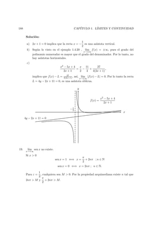 188 CAP´ITULO 1. L´IMITES Y CONTINUIDAD
Soluci´on:
a) 2x + 1 = 0 implica que la recta x = −
1
2
es una as´ıntota vertical.
b) Seg´un lo visto en el ejemplo 1.4.20 , l´ım
x→±∞
f(x) = ±∞, pues el grado del
polinomio numerador es mayor que el grado del denominador. Por lo tanto, no
hay as´ıntotas horizontales.
c)
x2 − 5x + 4
2x + 1
=
x
2
−
11
4
+
27
4(2x + 1)
,
implica que f(x) − L = 27
4(2x+1) , as´ı, l´ım
x→±∞
|f(x) − L| = 0. Por lo tanto la recta
L = 4y − 2x + 11 = 0, es una as´ıntota oblicua.
x
y
−1
2
4y − 2x + 11 = 0
f(x) =
x2 − 5x + 4
2x + 1
19. l´ım
x→+∞
sen x no existe.
Si x > 0
sen x = 1 ⇐⇒ x =
π
2
+ 2nπ ; n ∈ N
sen x = 0 ⇐⇒ x = 2nπ ; n ∈ N.
Para ε =
1
3
, cualquiera sea M > 0. Por la propiedad arquimediana existe n tal que
2nπ > M y
π
2
+ 2nπ > M.
 