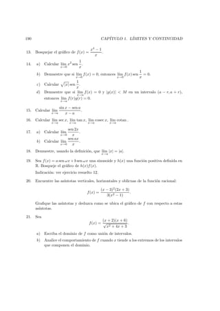 190 CAP´ITULO 1. L´IMITES Y CONTINUIDAD
13. Bosquejar el gr´aﬁco de f(x) =
x4 − 1
x
.
14. a) Calcular l´ım
x→0
x2
sen
1
x
.
b) Demuestre que si l´ım
x→0
f(x) = 0, entonces l´ım
x→0
f(x) sen
1
x
= 0.
c) Calcular |x| sen
1
x
.
d) Demuestre que si l´ım
x→a
f(x) = 0 y |g(x)| < M en un intervalo (a − r, a + r),
entonces l´ım
x→a
f(r)g(r) = 0.
15. Calcular l´ım
x→a
sin x − sen a
x − a
.
16. Calcular l´ım
x→a
sec x, l´ım
x→a
tan x, l´ım
x→a
cosec x, l´ım
x→a
cotan .
17. a) Calcular l´ım
x→0
sen 2x
x
.
b) Calcular l´ım
x→0
sen ax
x
.
18. Demuestre, usando la deﬁnici´on, que l´ım
x→a
|x| = |a|.
19. Sea f(x) = a sen ωx + b sen ωx una sinusoide y h(x) una funci´on positiva deﬁnida en
R. Bosqueje el gr´aﬁco de h(x)f(x).
Indicaci´on: ver ejercicio resuelto 12.
20. Encuentre las as´ıntotas verticales, horizontales y oblicuas de la funci´on racional:
f(x) =
(x − 3)2(2x + 3)
3(x2 − 1)
.
Graﬁque las as´ıntotas y deduzca como se ubica el gr´aﬁco de f con respecto a estas
as´ıntotas.
21. Sea
f(x) =
(x + 2)(x + 6)
√
x2 + 4x + 3
.
a) Escriba el dominio de f como uni´on de intervalos.
b) Analice el comportamiento de f cuando x tiende a los extremos de los intervalos
que componen el dominio.
 
