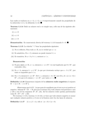12 CAP´ITULO 1. L´IMITES Y CONTINUIDAD
Las cuales se traducen en a = b, a > b, a < b respectivamente usando las propiedades de
la subsecci´on 1.1.1 y la deﬁnici´on 1.1.12.
Teorema 1.1.14 Dado un n´umero real a se cumple una y s´olo una de las siguiente aﬁr-
maciones:
(i) a = 0
(ii) a > 0
(iii) a < 0
Demostraci´on: Es consecuencia directa del teorema 1.1.13 tomando b = 0.
Teorema 1.1.15 La relaci´on ”<”tiene las propiedades siguientes:
(i) No es reﬂexiva. Para todo a ∈ R, no es verdad que a < a
(ii) Es asim´etrica. Si a < b, entonces no puede tenerse b < a
(iii) Es transitiva. Si a < b y b < c, entonces a < c.
Demostraci´on:
(i) Si para alg´un a ∈ R, a < a, entonces a − a ∈ R+, lo cual implicar´ıa que 0 ∈ R+, que
contradice (O3).
(ii) Si a < b, entonces b − a ∈ R+, lo que por tricotom´ıa excluye que a − b ∈ R+, por
tanto es imposible que b < a.
(iii) Si a < b, entonces b−a ∈ R+. Si b < c, entonces c−b ∈ R+ por (O1), (b−a)+(c−b) ∈
R+, o lo que es lo mismo c − a ∈ R+, por tanto a < c.
Deﬁnici´on 1.1.16 Llamaremos conjunto de los n´umeros reales negativos al conjunto
R− = {x ∈ R : −x ∈ R+}.
Observemos que 0 ∈ R−, lo que pone de maniﬁesto que el cero no es ni positivo ni
negativo. Adem´as R+ ∩R− = ∅, pero por el axioma (O3) todo n´umero real pertenece a uno
y s´olo a uno de los conjuntos: R+, R−, {0}. As´ı los n´umeros reales quedan particionados
como R = R+ ∪ R− ∪ {0}.
Por teorema 1.1.13 y teorema 1.1.14 (iii), se tiene que todo n´umero negativo es menor
que cualquier n´umero positivo y el cero es la frontera entre los dos tipos de n´umeros.
Deﬁnici´on 1.1.17 (i) a ≤ b si y s´olo si (a < b) ∨ (a = b)
 