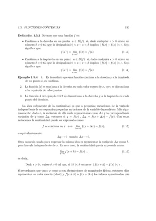 1.5. FUNCIONES CONTINUAS 193
Deﬁnici´on 1.5.3 Diremos que una funci´on f es:
Continua a la derecha en un punto a ∈ D(f) si, dado cualquier > 0 existe un
n´umero δ > 0 tal que la desigualdad 0 < x − a < δ implica | f(x) − f(a) |< . Esto
signiﬁca que:
f(a+
) = l´ım
x→a+
f(x) = f(a) (1.13)
Continua a la izquierda en un punto a ∈ D(f) si, dado cualquier > 0 existe un
n´umero δ > 0 tal que la desigualdad 0 < a − x < δ implica | f(x) − f(a) |< . Esto
signiﬁca que:
f(a−
) = l´ım
x→a−
f(x) = f(a) (1.14)
Ejemplo 1.5.4 1. Es inmediato que una funci´on continua a la derecha y a la izquierda
de un punto a, es continua.
2. La funci´on [x] es continua a la derecha en cada valor entero de x, pero es discontinua
a la izquierda de tales puntos.
3. La funci´on 4 del ejemplo 1.5.2 es discontinua a la derecha y a la izquierda en cada
punto del dominio.
La idea subyacente de la continuidad es que a peque˜nas variaciones de la variable
independiente le corresponden peque˜nas variaciones de la variable dependiente. M´as rigu-
rosamente, dado x, la variaci´on de ella suele representarse como ∆x y la correspondiente
variaci´on de y como ∆y, entonces si y = f(x) , ∆y = f(x + ∆x) − f(x). Con estas
notaciones la continuidad puede ser expresada como:
f es continua en x ⇐⇒ l´ım
∆x→0
f(x + ∆x) = f(x). (1.15)
o equivalentemente:
∆y → 0 cuando ∆x → 0.
Otra notaci´on usada para expresar la misma idea es representar la variaci´on ∆x como h,
para hacerla independiente de x. En este caso, la continuidad queda expresada como:
l´ım
h→0
f(x + h) = f(x) , (1.16)
es decir,
Dado > 0 , existe δ > 0 tal que, si | h |< δ entonces | f(x + h) − f(x) |< .
Si recordamos que tanto x como y son abstracciones de magnitudes f´ısicas, entonces ellas
representan su valor exacto (ideal) y f(x + h) o f(x + ∆x) los valores aproximados que
 