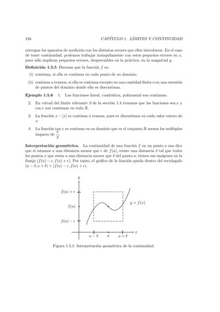 194 CAP´ITULO 1. L´IMITES Y CONTINUIDAD
entregan los aparatos de medici´on con los distintos errores que ellos introducen. En el caso
de tener continuidad, podemos trabajar tranquilamente con estos peque˜nos errores en x,
pues s´olo implican peque˜nos errores, despreciables en la pr´actica, en la magnitud y.
Deﬁnici´on 1.5.5 Diremos que la funci´on f es:
(i) continua, si ella es continua en cada punto de su dominio.
(ii) continua a tramos, si ella es continua excepto en una cantidad ﬁnita o en una sucesi´on
de puntos del dominio donde ella es discontinua.
Ejemplo 1.5.6 1. Las funciones lineal, cuadr´atica, polinomial son continuas.
2. En virtud del l´ımite relevante 3 de la secci´on 1.4 tenemos que las funciones sen x y
cos x son continuas en todo R.
3. La funci´on x − [x] es continua a tramos, pues es discontinua en cada valor entero de
x.
4. La funci´on tan x es continua en su dominio que es el conjunto R menos los m´ultiplos
impares de
π
2
.
Interpretaci´on geom´etrica. La continuidad de una funci´on f en un punto a nos dice
que si estamos a una distancia menor que de f(a), existe una distancia δ tal que todos
los puntos x que est´an a una distancia menor que δ del punto a, tienen sus im´agenes en la
franja (f(a) − , f(a) + ). Por tanto, el gr´aﬁco de la funci´on queda dentro del rect´angulo
(a − δ, a + δ) × (f(a) − , f(a) + ).
x
y
a − δ a a + δ
f(a) −
f(a)
f(a) +
y = f(x)
Figura 1.5.1: Interpretaci´on geom´etrica de la continuidad.
 