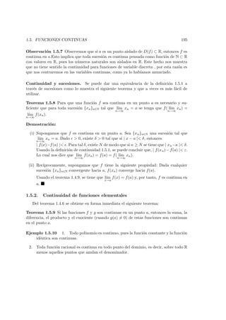 1.5. FUNCIONES CONTINUAS 195
Observaci´on 1.5.7 Observemos que si a es un punto aislado de D(f) ⊂ R, entonces f es
continua en a.Esto implica que toda sucesi´on es continua pensada como funci´on de N ⊂ R
con valores en R, pues los n´umeros naturales son aislados en R. Este hecho nos muestra
que no tiene sentido la continuidad para funciones de variable discreta , por esta raz´on es
que nos centraremos en las variables continuas, como ya lo hab´ıamos anunciado.
Continuidad y sucesiones. Se puede dar una equivalencia de la deﬁnici´on 1.5.1 a
trav´es de sucesiones como lo muestra el siguiente teorema y que a veces es m´as f´acil de
utilizar.
Teorema 1.5.8 Para que una funci´on f sea continua en un punto a es necesario y su-
ﬁciente que para toda sucesi´on {xn}n∈N tal que l´ım
n→∞
xn = a se tenga que f( l´ım
n→∞
xn) =
l´ım
n→∞
f(xn).
Demostraci´on:
(i) Supongamos que f es continua en un punto a. Sea {xn}n∈N una sucesi´on tal que
l´ım
n→∞
xn = a. Dado > 0, existe δ > 0 tal que si | x − a |< δ, entonces
| f(x)−f(a) |< . Para tal δ, existe N de modo que si n ≥ N se tiene que | xn−a |< δ.
Usando la deﬁnici´on de continuidad 1.5.1, se puede concluir que, | f(xn)−f(a) |< ε.
Lo cual nos dice que l´ım
n→∞
f(xn) = f(a) = f( l´ım
n→∞
xn).
(ii) Rec´ıprocamente, supongamos que f tiene la siguiente propiedad: Dada cualquier
sucesi´on {xn}n∈N convergente hacia a, f(xn) converge hacia f(a).
Usando el teorema 1.4.9, se tiene que l´ım
x→a
f(x) = f(a) y, por tanto, f es continua en
a.
1.5.2. Continuidad de funciones elementales
Del teorema 1.4.6 se obtiene en forma inmediata el siguiente teorema:
Teorema 1.5.9 Si las funciones f y g son continuas en un punto a, entonces la suma, la
diferencia, el producto y el cuociente (cuando g(a) = 0) de estas funciones son continuas
en el punto a.
Ejemplo 1.5.10 1. Todo polinomio es continuo, pues la funci´on constante y la funci´on
id´entica son continuas.
2. Toda funci´on racional es continua en todo punto del dominio, es decir, sobre todo R
menos aquellos puntos que anulan el denominador.
 