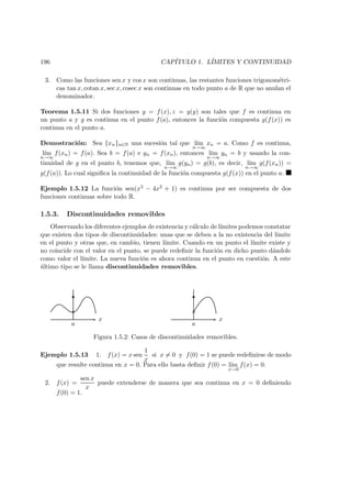 196 CAP´ITULO 1. L´IMITES Y CONTINUIDAD
3. Como las funciones sen x y cos x son continuas, las restantes funciones trigonom´etri-
cas tan x, cotan x, sec x, cosec x son continuas en todo punto a de R que no anulan el
denominador.
Teorema 1.5.11 Si dos funciones y = f(x), z = g(y) son tales que f es continua en
un punto a y g es continua en el punto f(a), entonces la funci´on compuesta g(f(x)) es
continua en el punto a.
Demostraci´on: Sea {xn}n∈N una sucesi´on tal que l´ım
n→∞
xn = a. Como f es continua,
l´ım
n→∞
f(xn) = f(a). Sea b = f(a) e yn = f(xn), entonces l´ım
n→∞
yn = b y usando la con-
tinuidad de g en el punto b, tenemos que, l´ım
n→∞
g(yn) = g(b), es decir, l´ım
n→∞
g(f(xn)) =
g(f(a)). Lo cual signiﬁca la continuidad de la funci´on compuesta g(f(x)) en el punto a.
Ejemplo 1.5.12 La funci´on sen(x5 − 4x2 + 1) es continua por ser compuesta de dos
funciones continuas sobre todo R.
1.5.3. Discontinuidades removibles
Observando los diferentes ejemplos de existencia y c´alculo de l´ımites podemos constatar
que existen dos tipos de discontinuidades: unas que se deben a la no existencia del l´ımite
en el punto y otras que, en cambio, tienen l´ımite. Cuando en un punto el l´ımite existe y
no coincide con el valor en el punto, se puede redeﬁnir la funci´on en dicho punto d´andole
como valor el l´ımite. La nueva funci´on es ahora continua en el punto en cuesti´on. A este
´ultimo tipo se le llama discontinuidades removibles.
◦
a
x
◦
a
x
Figura 1.5.2: Casos de discontinuidades removibles.
Ejemplo 1.5.13 1. f(x) = x sen
1
x
si x = 0 y f(0) = 1 se puede redeﬁnirse de modo
que resulte continua en x = 0. Para ello basta deﬁnir f(0) = l´ım
x→0
f(x) = 0.
2. f(x) =
sen x
x
puede extenderse de manera que sea continua en x = 0 deﬁniendo
f(0) = 1.
 