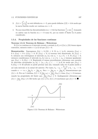 1.5. FUNCIONES CONTINUAS 197
3. f(x) =
x2 − 4
x − 2
no est´a deﬁnida en x = 2, pero puede deﬁnirse f(2) = 4 de modo que
la nueva funci´on resulte ser continua en x = 2.
4. No son removibles las discontinuidades en x = 0 de las funciones
1
x
y sen
1
x
(tomando
en ambos caso la funci´on en x = 0 como 0), por no existir el l´ımite en el punto
considerado.
1.5.4. Propiedades de las funciones continuas
Teorema 1.5.14 Teorema de Bolzano - Weierstrass
Si f(x) es continua en el intervalo cerrado y acotado [a, b] y si f(a) y f(b) tienen signos
contrarios, entonces existe c ∈ [a, b] tal que f(c) = 0.
Demostraci´on: Supongamos f(a) > 0, f(b) < 0. Si x0 ∈ (a, b), entonces f(x0) =
0 ´o f(x0) < 0 ´o f(x0) > 0. Si f(x0) = 0, el teorema est´a demostrado. Si f(x0) >
0, entonces nos restringimos al intervalo [a1, b1] con a1 = x0 y b1 = b. Si f(x0) < 0,
entonces consideramos el intervalo [a1, b1] con a1 = a y b1 = x0, y tenemos igualmente
que f(a1) > 0, f(b1) < 0. Repitiendo el mismo procedimiento obtenemos una sucesi´on
de intervalos encajonados [an, bn] ⊂ [an−1, bn−1] ⊂ . . . ⊂ [a, b] de modo que f(an) >
0, f(bn) < 0. El m´etodo se puede precisar m´as a´un, tomando cada vez el punto medio y
as´ı cada intervalo es la mitad del anterior. Por tanto, bn − an =
b − a
2n
y bn − an −→ 0,
cuando n −→ ∞ y l´ım
n→∞
bn = l´ım
n→∞
an. Sea c = l´ım
n→∞
an = l´ım
n→∞
bn, demostraremos que
f(c) = 0. Por ser f continua f(c) = f( l´ım
n→∞
an) = l´ım
n→∞
f(an) y como f(an) > 0 tenemos,
usando las propiedades del l´ımite que, l´ım
n→∞
f(an) ≥ 0. An´alogamente obtenemos que
f(c) = l´ım
n→∞
f(bn) ≤ 0. Del hecho que f(c) ≤ 0 y f(c) ≥ 0 concluimos que f(c) = 0.
a
f(a)
c b
f(b)
Figura 1.5.3: Teorema de Bolzano - Weierstrass
 