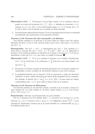 198 CAP´ITULO 1. L´IMITES Y CONTINUIDAD
Observaci´on 1.5.15 1. El teorema 1.5.14 es falso cuando f no es continua, como se
puede ver a trav´es de la funci´on f(x) =
1
x
, f(0) = 1 deﬁnida en el intervalo [−1, 1].
Aunque f(−1) < 0 y f(1) > 0 no existe ning´un punto c ∈ [−1, 1] tal que f(c) = 0,
lo cual se debe a que la funci´on no es continua en dicho intervalo.
2. Una interesante aplicaci´on del teorema 1.5.14 es la aproximaci´on de ra´ıces no racionales
de polinomios que mostraremos en los ejercicios resueltos.
Teorema 1.5.16 Teorema del valor intermedio o de Darboux
Una funci´on continua en el intervalo [a, b] toma todos los valores entre dos valores
diferentes. Es decir, si f(a) = f(b), entonces dado y entre f(a) y f(b) existe c ∈ (a, b) tal
que f(c) = y.
Demostraci´on: Sea g(x) = f(x) − y. Supongamos que f(a) < f(b), entonces y ∈
(f(a), f(b)) y tenemos que g(a) = f(a) − y < 0 y g(b) = f(b) − y > 0. Aplicando el
teorema 1.5.14, podemos asegurar la existencia de un punto c tal que g(c) = 0, lo que es
equivalente a tener que f(c) = y, y por tanto, se cumple el teorema.
Observaci´on 1.5.17 1. Si f no es continua el teorema no se cumple. Consideremos
f(x) = [x] en el intervalo [1, 2] y d´emonos y =
1
2
. Para este y no existe ning´un c tal
que f(c) =
1
2
.
2. El teorema 1.5.16 hace coincidir la intuici´on geom´etrica con el concepto anal´ıtico de
continuidad, es decir, el gr´aﬁco de una funci´on continua es una curva continua.
3. La propiedad descrita por el teorema 1.5.16 no caracteriza a todas las funciones
continuas, es decir, existen funciones que tienen dicha propiedad sin ser continuas.
Por ejemplo, la funci´on f(x) = sen
1
x
si x = 0 y f(0) = 0 toma todos los valores
comprendidos entre −1 y 1, pero como ya hemos visto no es continua.
Teorema 1.5.18 Teorema de Weierstrass
Una funci´on continua en un intervalo cerrado y acotado [a, b] es acotada y alcanza su
valor m´aximo M y su valor m´ınimo m. Es decir, existen puntos x1, x2 ∈ [a, b] tal que
f(x1) = M y f(x2) = m.
Demostraci´on: Daremos una demostraci´on con pocos detalles.
Por ser f continua en [a, b] es posible, dado = 1, encontrar un δ tal que si x1, x2 son
tales que | x1−x2 |< δ, entonces | f(x1)−f(x2) |< 1 (*). Eligiendo n tal que
b − a
n
< δ, por
principio de Arqu´ımedes, tenemos que [a, b] queda dividido en n subintervalos [ak, ak+1]
de longitud menor que δ.
 