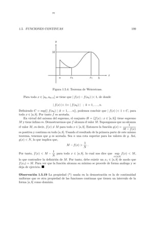 1.5. FUNCIONES CONTINUAS 199
a x5 x1 b
m
M
x
y
Figura 1.5.4: Teorema de Weierstrass.
Para todo x ∈ [ak, ak+1] se tiene que | f(x) − f(ak) |< 1, de donde
| f(x) |< 1+ | f(ak) | ; k = 1, . . . , n.
Deﬁniendo C = sup{| f(ak) | ;k = 1, . . . n}, podemos concluir que | f(x) |< 1 + C, para
todo x ∈ [a, b]. Por tanto f es acotada.
En virtud del axioma del supremo, el conjunto H = {f(x) : x ∈ [a, b]} tiene supremo
M y tiene´ınﬁmo m. Demostraremos que f alcanza el valor M. Supongamos que no alcanza
el valor M, es decir, f(x) = M para todo x ∈ [a, b]. Entonces la funci´on g(x) =
1
M − f(x)
es positiva y continua en todo [a, b]. Usando el resultado de la primera parte de este mismo
teorema, tenemos que g es acotada. Sea n una cota superior para los valores de g. As´ı,
g(x) < N, lo que implica que,
M − f(x) >
1
N
.
Por tanto, f(x) < M −
1
N
para todo x ∈ [a, b], lo cual nos dice que sup
x∈[a,b]
f(x) < M,
lo que contradice la deﬁnici´on de M. Por tanto, debe existir un x1 ∈ [a, b] de modo que
f(x1) = M. Para ver que la funci´on alcanza su m´ınimo se procede de forma an´aloga y se
deja de ejercicio.
Observaci´on 1.5.19 La propiedad (*) usada en la demostraci´on es la de continuidad
uniforme que es otra propiedad de las funciones continuas que tienen un intervalo de la
forma [a, b] como dominio.
 