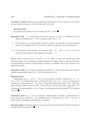 200 CAP´ITULO 1. L´IMITES Y CONTINUIDAD
Corolario 1.5.20 Conservando las notaciones del teorema 1.5.18, se tiene que el recorrido
de una funci´on continua en un intervalo [a, b] es [m, M].
Demostraci´on:
Es consecuencia directa de los teoremas 1.5.16 y 1.5.18.
Ejemplo 1.5.21 1. Como hemos visto en la secci´on 1.3, f(x) = x2 deﬁnida en [0, 2]
alcanza su m´ınimo en x = 0 y su m´aximo valor 4 en x = 2.
2. Si el dominio no es un intervalo cerrado y acotado, por ejemplo, la misma funci´on
anterior con dominio [0, 2), la funci´on no alcanza su m´aximo que sigue siendo 4.
3. Si la funci´on no es continua, por ejemplo, g(x) =
1
x
, g(0) = 1 en [−1, 1] no es
acotada y por tanto no tiene m´aximo ni m´ınimo.
Hemos visto a trav´es de f(x) = sen
1
x
si x = 0 y f(0) = 0 que una funci´on que toma
todos los valores de un intervalo no necesariamente es continua. Pero, si adem´as la funci´on
es estrictamente creciente (o decreciente), entonces es continua. Es lo que veremos en el
siguiente teorema.
Teorema 1.5.22 Una funci´on estrictamente creciente ( o decreciente) que toma todos los
valores comprendidos entre f(a) y f(b) es continua en [a, b].
Demostraci´on:
Supongamos que f : [a, b] −→ R, es estrictamente creciente. Entonces si h > 0 ,
f(x) < f(x + h). Manteniendo ﬁjo x, la funci´on g(h) = f(x + h) − f(x) es estrictamente
creciente en el intervalo [0, b − x] y como f toma todos los valores entre f(a) y f(b), g(h)
toma todos los valores entre 0 y f(b)−f(x) en forma creciente. Por tanto, l´ım
h→0+
g(h) = 0 y
obtenemos la continuidad de f en x. Como x es cualquier punto del dominio, f es continua
en [a, b].
Teorema 1.5.23 Si y = f(x) es continua y estrictamente creciente ( o decreciente) en
[a, b], entonces su inversa y = g(x) deﬁnida sobre el recorrido de f, R(f) = [m, M], es
estrictamente creciente (o decreciente) y continua.
Demostraci´on: La demostraci´on es consecuencia directa del teorema 1.5.22 y del ejercicio
resuelto 10 de la secci´on 2.2.
 