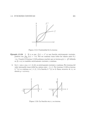1.5. FUNCIONES CONTINUAS 201
x
y
f
f−1
Figura 1.5.5: Continuidad de la inversa
Ejemplo 1.5.24 1. Si n es par, f(x) = xn es una funci´on estrictamente creciente,
positiva con l´ım
x→∞
f(x) = +∞. Por ser continua toma todos los valores entre 0 y
+∞. Usando el teorema 1.5.23 podemos concluir que su inversa g(x) = n
√
x deﬁnida
en [0, +∞) es tambi´en estrictamente creciente y continua.
2. h(x) = sen x, con x ∈ [−π
2 , π
2 ], es estrictamente creciente y continua. Por teorema del
valor intermedio toma todos los valores entre −1 y 1. Por teorema 1.5.23 su inversa
h−1(x) es continua en [−1, 1]. A la funci´on h−1(x) se le llama arcoseno de x y se
denota y = arcsenx.
y
x
π
2−π
2
x
y
π
2
−π
2
−1 1
Figura 1.5.6: La funci´on sen x y su inversa.
 