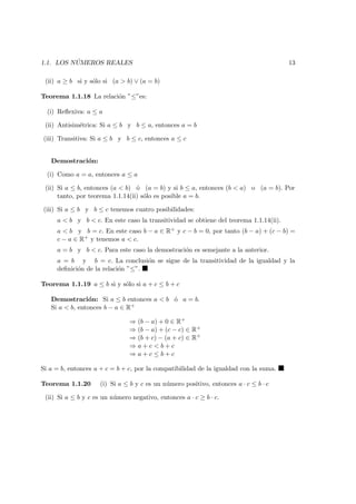 1.1. LOS N ´UMEROS REALES 13
(ii) a ≥ b si y s´olo si (a > b) ∨ (a = b)
Teorema 1.1.18 La relaci´on ”≤”es:
(i) Reﬂexiva: a ≤ a
(ii) Antisim´etrica: Si a ≤ b y b ≤ a, entonces a = b
(iii) Transitiva: Si a ≤ b y b ≤ c, entonces a ≤ c
Demostraci´on:
(i) Como a = a, entonces a ≤ a
(ii) Si a ≤ b, entonces (a < b) ´o (a = b) y si b ≤ a, entonces (b < a) o (a = b). Por
tanto, por teorema 1.1.14(ii) s´olo es posible a = b.
(iii) Si a ≤ b y b ≤ c tenemos cuatro posibilidades:
a < b y b < c. En este caso la transitividad se obtiene del teorema 1.1.14(ii).
a < b y b = c. En este caso b − a ∈ R+ y c − b = 0, por tanto (b − a) + (c − b) =
c − a ∈ R+ y tenemos a < c.
a = b y b < c. Para este caso la demostraci´on es semejante a la anterior.
a = b y b = c. La conclusi´on se sigue de la transitividad de la igualdad y la
deﬁnici´on de la relaci´on ”≤”.
Teorema 1.1.19 a ≤ b si y s´olo si a + c ≤ b + c
Demostraci´on: Si a ≤ b entonces a < b ´o a = b.
Si a < b, entonces b − a ∈ R+
⇒ (b − a) + 0 ∈ R+
⇒ (b − a) + (c − c) ∈ R+
⇒ (b + c) − (a + c) ∈ R+
⇒ a + c < b + c
⇒ a + c ≤ b + c
Si a = b, entonces a + c = b + c, por la compatibilidad de la igualdad con la suma.
Teorema 1.1.20 (i) Si a ≤ b y c es un n´umero positivo, entonces a · c ≤ b · c
(ii) Si a ≤ b y c es un n´umero negativo, entonces a · c ≥ b · c.
 