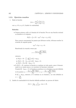 202 CAP´ITULO 1. L´IMITES Y CONTINUIDAD
1.5.5. Ejercicios resueltos
1. Dada la funci´on:
f(x) =
a1x2 + b1x + c1
a2x2 + b2x + c2
,
con a1 = 0 y a2 = 0. Analice la continuidad.
Soluci´on:
Veamos primero cu´al es el dominio de la funci´on. Por ser una funci´on racional
su dominio es el conjunto:
D(f) = x ∈ R : a2x2
+ b2x + c2 = 0 .
Para conocer exactamente los puntos que debemos excluir, debemos resolver la
ecuaci´on de segundo grado:
a2x2
+ b2x + c2 = 0.
Resolviendo la ecuaci´on vemos que,
x =
−b2 ± b2
2 − 4a2c2
2a2
,
entonces,
• D(f) = R − − b2
2a2
si b2
2 = 4a2c2.
• D(f) = R − {x1, x2} si b2
2 − 4a2c2 > 0.
• D(f) = R si b2
2 − 4a2c2 < 0.
Si D(f) = R, entonces la funci´on es continua en todo punto, pues el denomi-
nador no se anula nunca y es cuociente de funciones continuas.
Cuando b2
2 − 4a2c2 > 0, la funci´on es continua en su dominio y no est´a deﬁnida
en los puntos x1 =
−b2 + b2
2 − 4a2c2
2a2
y x2 =
−b2 − b2
2 − 4a2c2
2a2
.
Si b2
2 = 4a2c2, entonces f es continua en su dominio y no est´a deﬁnida en
x = −
b2
2a2
.
2. Analice la continuidad de la funci´on deﬁnida mediante un proceso de l´ımite:
f(x) = l´ım
n→∞
1
1 + xn
, con x ∈ R.
 