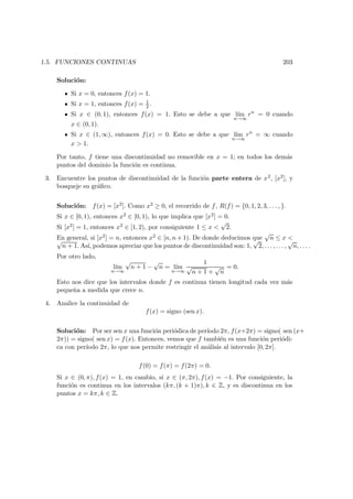 1.5. FUNCIONES CONTINUAS 203
Soluci´on:
Si x = 0, entonces f(x) = 1.
Si x = 1, entonces f(x) = 1
2 .
Si x ∈ (0, 1), entonces f(x) = 1. Esto se debe a que l´ım
n→∞
rn
= 0 cuando
x ∈ (0, 1).
Si x ∈ (1, ∞), entonces f(x) = 0. Esto se debe a que l´ım
n→∞
rn
= ∞ cuando
x > 1.
Por tanto, f tiene una discontinuidad no removible en x = 1; en todos los dem´as
puntos del dominio la funci´on es continua.
3. Encuentre los puntos de discontinuidad de la funci´on parte entera de x2, [x2], y
bosqueje su gr´aﬁco.
Soluci´on: f(x) = [x2]. Como x2 ≥ 0, el recorrido de f, R(f) = {0, 1, 2, 3, . . . , }.
Si x ∈ [0, 1), entonces x2 ∈ [0, 1), lo que implica que [x2] = 0.
Si [x2] = 1, entonces x2 ∈ [1, 2), por consiguiente 1 ≤ x <
√
2.
En general, si [x2] = n, entonces x2 ∈ [n, n + 1). De donde deducimos que
√
n ≤ x <√
n + 1. As´ı, podemos apreciar que los puntos de discontinuidad son: 1,
√
2, . . . , . . . ,
√
n, . . . .
Por otro lado,
l´ım
n→∞
√
n + 1 −
√
n = l´ım
n→∞
1
√
n + 1 +
√
n
= 0.
Esto nos dice que los intervalos donde f es continua tienen longitud cada vez m´as
peque˜na a medida que crece n.
4. Analice la continuidad de
f(x) = signo (sen x).
Soluci´on: Por ser sen x una funci´on peri´odica de per´ıodo 2π, f(x+2π) = signo( sen (x+
2π)) = signo( sen x) = f(x). Entonces, vemos que f tambi´en es una funci´on peri´odi-
ca con per´ıodo 2π, lo que nos permite restringir el an´alisis al intervalo [0, 2π].
f(0) = f(π) = f(2π) = 0.
Si x ∈ (0, π), f(x) = 1, en cambio, si x ∈ (π, 2π), f(x) = −1. Por consiguiente, la
funci´on es continua en los intervalos (kπ, (k + 1)π), k ∈ Z, y es discontinua en los
puntos x = kπ, k ∈ Z.
 