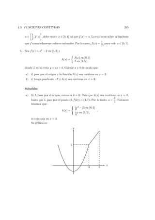 1.5. FUNCIONES CONTINUAS 205
u ∈
1
2
, f(z) , debe existir x ∈ [0, 1] tal que f(x) = u. Lo cual contradice la hip´otesis
que f toma solamente valores racionales. Por lo tanto, f(x) =
1
2
, para todo x ∈ [0, 1].
6. Sea f(x) = x2 − 2 en [0, 3] y
h(x) =
f(x) en [0, 3]
L en [3, 5] ,
donde L es la recta y = ax + b. Calcule a y b de modo que:
a) L pase por el origen y la funci´on h(x) sea continua en x = 3.
b) L tenga pendiente −2 y h(x) sea continua en x = 3.
Soluci´on:
a) Si L pasa por el origen, entonces b = 0. Para que h(x) sea continua en x = 3,
basta que L pase por el punto (3, f(3)) = (3, 7). Por lo tanto, a =
7
3
. Entonces
tenemos que:
h(x) =
(x2 − 2) en [0, 3]
7
3
x en [3, 5] ,
,
es continua en x = 3.
Su gr´aﬁco es:
y
x
3 5
7
 