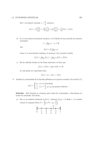 1.5. FUNCIONES CONTINUAS 207
Sea r un n´umero racional, r =
p
q
, entonces
f(r) = f
p
q
= f p
1
q
= pf
1
q
= p
1
q
f(1) = rf(1).
b) Si x es un n´umero irracional, entonces x es el l´ımite de una sucesi´on de n´umeros
racionales:
x = l´ım
n→∞
rn , rn ∈ Q.
As´ı,
f(x) = f( l´ım
n→∞
rn).
Como f es una funci´on continua, el teorema 1.5.8, permite escribir
f(x) = l´ım
n→∞
f(rn) = l´ım
n→∞
rnf(1) = f(1)x.
c) De los c´alculos hechos en los items anteriores se tiene que
f(x) = f(1)x , para todo x ∈ R.
lo cual puede ser expresado como
f(x) = cx , con c = f(1).
8. Analizar la continuidad de la funci´on deﬁnida en el ejercicio resuelto 5 la secci´on 1.3:
g(x) =



0 si x es irracional,
1
q
si x =
p
q
, p y q son primos relativos.
,
Soluci´on: Esta funci´on es continua para todos los irracionales y discontinua en
todos los racionales. En efecto,
a) Sea x0 un n´umero irracional en [0, 1] , entonces f(x0) = 0. Dado > 0, consid-
eremos el conjunto ﬁnito F = q ∈ N : q ≤
1
.
0
1
q
2
q
3
q
4
q
1
• • • •
x0
 