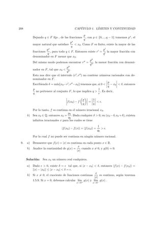 208 CAP´ITULO 1. L´IMITES Y CONTINUIDAD
Dejando q ∈ F ﬁjo , de las fracciones
p
q
, con p ∈ {0, ....q − 1} tomemos p∗, el
mayor natural que satisface
p∗
q
< x0. Como F es ﬁnito, existe la mayor de las
fracciones
p∗
q
, para todo q ∈ F. Entonces existe r =
p
q
la mayor fracci´on con
denominador en F menor que x0.
Del mismo modo podemos encontrar r =
p
q
, la menor fracci´on con denomi-
nador en F, tal que x0 <
p
q
.
Esto nos dice que el intervalo (r , r ) no contiene n´umeros racionales con de-
nominador en F.
Escribiendo δ = m´ın{x0 −r , r −x0} tenemos que, si 0 <
p
q
− x0 < δ, entonces
p
q
no pertenece al conjunto F, lo que implica q >
1
. Es decir,
f(x0) − f
p
q
=
1
q
< .
Por lo tanto, f es continua en el n´umero irracional x0.
b) Sea x0 ∈ Q, entonces x0 =
p0
q0
. Dado cualquier δ > 0, en (x0 −δ, x0 +δ), existen
inﬁnitos irracionales x para los cuales se tiene
|f(x0) − f(x)| = |f(x0)| =
1
q0
> .
Por lo cual f no puede ser continua en ning´un n´umero racional.
9. a) Demuestre que f(x) = |x| es continua en cada punto x ∈ R.
b) Analice la continuidad de g(x) =
x
|x|
cuando x = 0, y g(0) = 0.
Soluci´on: Sea x0 un n´umero real cualquiera.
a) Dado > 0, existe δ = tal que, si |x − x0| < δ, entonces |f(x) − f(x0)| =
||x| − |x0|| ≤ |x − x0| < δ = .
b) Si x = 0, el cuociente de funciones continuas
x
|x|
es continuo, seg´un teorema
1.5.9. Si x = 0, debemos calcular l´ım
x→0+
g(x) y l´ım
x→0−
g(x) .
 