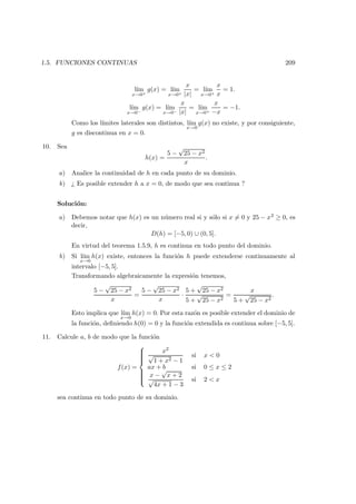1.5. FUNCIONES CONTINUAS 209
l´ım
x→0+
g(x) = l´ım
x→0+
x
|x|
= l´ım
x→0+
x
x
= 1.
l´ım
x→0−
g(x) = l´ım
x→0−
x
|x|
= l´ım
x→0+
x
−x
= −1.
Como los l´ımites laterales son distintos, l´ım
x→0
g(x) no existe, y por consiguiente,
g es discontinua en x = 0.
10. Sea
h(x) =
5 −
√
25 − x2
x
.
a) Analice la continuidad de h en cada punto de su dominio.
b) ¿ Es posible extender h a x = 0, de modo que sea continua ?
Soluci´on:
a) Debemos notar que h(x) es un n´umero real si y s´olo si x = 0 y 25 − x2 ≥ 0, es
decir,
D(h) = [−5, 0) ∪ (0, 5].
En virtud del teorema 1.5.9, h es continua en todo punto del dominio.
b) Si l´ım
x→0
h(x) existe, entonces la funci´on h puede extenderse continuamente al
intervalo [−5, 5].
Transformando algebraicamente la expresi´on tenemos,
5 −
√
25 − x2
x
=
5 −
√
25 − x2
x
·
5 +
√
25 − x2
5 +
√
25 − x2
=
x
5 +
√
25 − x2
.
Esto implica que l´ım
x→0
h(x) = 0. Por esta raz´on es posible extender el dominio de
la funci´on, deﬁniendo h(0) = 0 y la funci´on extendida es continua sobre [−5, 5].
11. Calcule a, b de modo que la funci´on
f(x) =



x2
√
1 + x2 − 1
si x < 0
ax + b si 0 ≤ x ≤ 2
x −
√
x + 2
√
4x + 1 − 3
si 2 < x
sea continua en todo punto de su dominio.
 