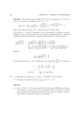 210 CAP´ITULO 1. L´IMITES Y CONTINUIDAD
Soluci´on: Por teorema 1.5.9 y ejemplo 1.5.24, f(x) es continua en (−∞, 0), (0, 2)
y (2, +∞). Los puntos a analizar son x = 0 y x = 2.
l´ım
x→0−
f(x) = l´ım
x→0−
x2
√
1 + x2 − 1
·
√
1 + x2 + 1
√
1 + x2 + 1
=
x2(
√
1 + x2 + 1)
x2
= 2.
Esto nos dice que la recta y = ax + b debe pasar por el punto (0, 2).
En el punto x = 2 tanto el numerador como el denominador se anulan, una posi-
bilidad de evitar esta indeterminaci´on es transformar algebraicamente la expresi´on
ampliﬁcando por las expresiones conjugadas del numerador y del denominador:
x −
√
x + 2
√
4x + 1 − 3
=
x −
√
x + 2
√
4x + 1 − 3
·
√
4x + 1 + 3
√
4x + 1 + 3
·
x +
√
x + 2
x +
√
x + 2
=
[x2 − (x + 2)]( 4x + 1 + 3)
[(4x + 1) − 9][x +
√
x + 2]
=
(x − 2)(x + 1)(
√
4x + 1 + 3)
4(x − 2)(x +
√
x + 2)
entonces,
l´ım
x→2+
x −
√
x + 2
√
4x + 1 − 3
=
9
8
.
Por esta raz´on la recta y = ax + b debe pasar por el punto 2,
9
8
. As´ı, vemos que
a =
y1 − y2
x1 − x2
=
2 − 9
8
0 − 2
= −
7
16
.
b = 2
As´ı, f(x) = −
7
16
x + 2, sobre [0, 2].
12. a) Encuentre el m´aximo de y = x2(4x2 − x2) cuando x var´ıa en [0, 2a].
b) Encontrar el m´ınimo de
a + x
a − x
+
a − x
a + x
, con x ∈ (−a, a):
Soluci´on:
a) y(x) = x2(4a2 −x2) es continua en [0, 2a]. Por teorema de Weierstrass, teorema
1.5.18, existe x1 tal que y(x1) = M es el m´aximo valor de la funci´on y. Usando
que un producto de dos factores variables cuya suma es constante, toma su
valor m´aximo cuando los dos factores son iguales.
 