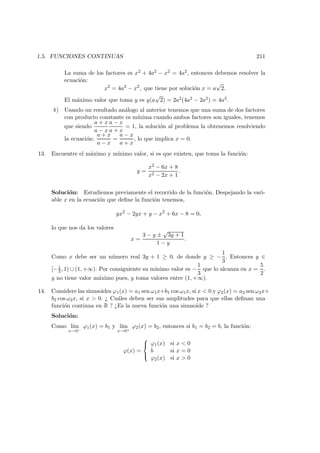 1.5. FUNCIONES CONTINUAS 211
La suma de los factores es x2 + 4a2 − x2 = 4a2, entonces debemos resolver la
ecuaci´on:
x2
= 4a2
− x2
, que tiene por soluci´on x = a
√
2.
El m´aximo valor que toma y es y(a
√
2) = 2a2(4a2 − 2a2) = 4a2.
b) Usando un resultado an´alogo al anterior tenemos que una suma de dos factores
con producto constante es m´ınima cuando ambos factores son iguales, tenemos
que siendo
a + x
a − x
a − x
a + x
= 1, la soluci´on al problema la obtenemos resolviendo
la ecuaci´on:
a + x
a − x
=
a − x
a + x
, lo que implica x = 0.
13. Encuentre el m´aximo y m´ınimo valor, si es que existen, que toma la funci´on:
y =
x2 − 6x + 8
x2 − 2x + 1
.
Soluci´on: Estudiemos previamente el recorrido de la funci´on. Despejando la vari-
able x en la ecuaci´on que deﬁne la funci´on tenemos,
yx2
− 2yx + y − x2
+ 6x − 8 = 0,
lo que nos da los valores
x =
3 − y ±
√
3y + 1
1 − y
.
Como x debe ser un n´umero real 3y + 1 ≥ 0, de donde y ≥ −
1
3
. Entonces y ∈
[−1
3 , 1) ∪ (1, +∞). Por consiguiente su m´ınimo valor es −
1
3
que lo alcanza en x =
5
2
.
y no tiene valor m´aximo pues, y toma valores entre (1, +∞).
14. Considere las sinusoides ϕ1(x) = a1 sen ω1x+b1 cos ω1x, si x < 0 y ϕ2(x) = a2 sen ω2x+
b2 cos ω2x, si x > 0. ¿ Cu´ales deben ser sus amplitudes para que ellas deﬁnan una
funci´on continua en R ? ¿Es la nueva funci´on una sinusoide ?
Soluci´on:
Como l´ım
x→0−
ϕ1(x) = b1 y l´ım
x→0+
ϕ2(x) = b2, entonces si b1 = b2 = b, la funci´on:
ϕ(x) =



ϕ1(x) si x < 0
b si x = 0
ϕ2(x) si x > 0
 