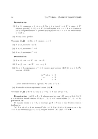 14 CAP´ITULO 1. L´IMITES Y CONTINUIDAD
Demostraci´on:
(i) Si a ≤ b entonces a < b ´o a = b. Si a < b, se tiene b − a ∈ R+ y como c ∈ R+
entonces por (O2) (b − a) · c ∈ R+, lo cual implica a · c < b · c. Si a = b, entonces
por la compatibilidad de la igualdad con el producto a · c = b · c. En consecuencia,
a · c ≤ b · c.
(ii) Se deja como ejercicio.
Teorema 1.1.21 (i) Si a > 0, entonces −a < 0
(ii) Si a < 0, entonces −a > 0
(iii) Si a > 0, entonces a−1 > 0
(iv) Si a < 0, entonces a−1 < 0
Demostraci´on:
(i) Si a > 0 =⇒ a ∈ R+ =⇒ −a ∈ R−
(ii) Si a < 0 =⇒ −a ∈ R+ =⇒ −a > 0
(iii) Sea a > 0, supongamos a−1 < 0, entonces por teorema 1.1.20 (i) a · a > 0. Por
teorema 1.1.20(ii)
(a−1 · a) · a < 0
1 · a < 0
a < 0
Lo que contradice nuestra hip´otesis. Por tanto a−1 > 0.
(iv) Se usan los mismos argumentos que en (iii).
Teorema 1.1.22 a · b > 0 si y s´olo si (a > 0 y b > 0) ´o (a < 0 y b < 0).
Demostraci´on: (⇒) Si a · b > 0, sabemos por teorema 1.1.5 que a = 0, b = 0. Si
a > 0, entonces usando teorema 1.1.20, a−1 · (a · b) > 0. Lo que implica (a−1 · a) · b > 0 y
por tanto b > 0.
De manera similar si a < 0, se concluye que b < 0 con lo cual tenemos nuestra
implicancia.
(⇐) Si a > 0 y b > 0, por axioma (O2) a · b > 0. Si a < 0 y b < 0, entonces −a > 0 y
−b > 0, por axioma (O2) (−a) · (−b) > 0; por teorema 1.1.2 (iv) a · b > 0.
 