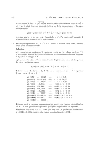 212 CAP´ITULO 1. L´IMITES Y CONTINUIDAD
es continua en R. Si Ai = a2
i + b2
i es la amplitud de ϕi(x) debemos tener A2
1 −a2
1 =
A2
2 − a2
2. Si ϕ(x) fuese una sinusoide deber´ıa ser de la forma a sen ωx + b sen ωx,
entonces como:
ϕ(x) = ϕ1(x) para x < 0 y ϕ(x) = ϕ2(x) para x > 0,
debemos tener a1 = a2 y ω1 = ω2 (adem´as b1 = b2). Por tanto, gen´ericamente el
acoplamiento de sinusoides no es una sinusoide.
15. Probar que el polinomio p(x) = x4 − x3 − 1 tiene a lo m´as dos ra´ıces reales. Localice
estas ra´ıces aproximadamente.
Soluci´on:
p(x) es una funci´on continua en R, entonces si existen x1 < x2 tal que p(x1)·p(x2) <
0, aplicando el teorema de Bolzano-Weierstrass, se tiene que existe al menos un punto
c, x1 < c < x2 con p(c) = 0.
Apliquemos este criterio. Como los coeﬁcientes de p(x) son cercanos a 0, busquemos
las ra´ıces en el mismo rango.
p(−1) = 1 , p(0) = −1 , p(1) = −1 , p(2) = 7.
Entonces entre −1 y 0 y entre 1 y 2 debe haber soluciones de p(x) = 0. Busquemos
la ra´ız c entre −1 < c < 0.
p(−0, 5) = −0, 8125 =⇒ −1 < c < −0, 5
p(−0, 75) = −0, 2616 =⇒ −1 < c < −0, 75
p(−0, 80) = −0, 0784 =⇒ −1 < c < −0, 80
p(−0, 90) = 0, 3851 =⇒ −0, 90 < c < −0, 80
p(−0, 85) = 0, 1361 =⇒ −0, 85 < c < −0, 80
p(−0, 83) = 0, 0463 =⇒ −0, 83 < c < −0, 80
p(−0, 82) = 0, 0034 =⇒ −0, 82 < c < −0, 80
p(−0, 81) = −0, 003 =⇒ −0, 82 < c < −0, 81
p(−0, 815) = −0, 0174 =⇒ −0, 820 < c < −0, 815
p(−0, 818) = −0, 04 =⇒ −0, 820 < c < −0, 818
p(−0, 819) = −0, 0007 .
Podemos seguir si queremos una aproximaci´on mayor, pero con este error del orden
de 10−4 es m´as que suﬁciente para una gran gama de problemas de ingenier´ıa.
Concluimos que existe c ≈ −0, 819 tal que p(c) = 0. De igual forma encontramos
p(1, 3804) = 0, 0005, entonces otra ra´ız es aproximadamente 1, 3804.
 