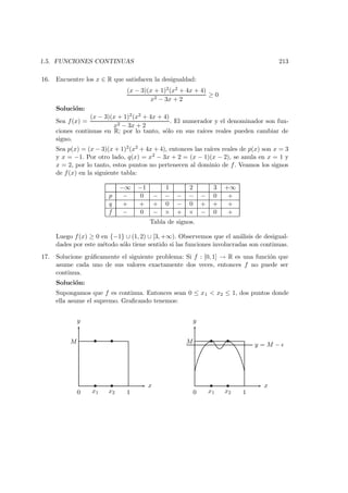 1.5. FUNCIONES CONTINUAS 213
16. Encuentre los x ∈ R que satisfacen la desigualdad:
(x − 3)(x + 1)2(x2 + 4x + 4)
x2 − 3x + 2
≥ 0
Soluci´on:
Sea f(x) =
(x − 3)(x + 1)2(x2 + 4x + 4)
x2 − 3x + 2
. El numerador y el denominador son fun-
ciones continuas en R; por lo tanto, s´olo en sus ra´ıces reales pueden cambiar de
signo.
Sea p(x) = (x − 3)(x + 1)2(x2 + 4x + 4), entonces las ra´ıces reales de p(x) son x = 3
y x = −1. Por otro lado, q(x) = x2 − 3x + 2 = (x − 1)(x − 2), se anula en x = 1 y
x = 2, por lo tanto, estos puntos no pertenecen al dominio de f. Veamos los signos
de f(x) en la siguiente tabla:
−∞ −1 1 2 3 +∞
p − 0 − − − − − 0 +
q + + + 0 − 0 + + +
f − 0 − × + × − 0 +
Tabla de signos.
Luego f(x) ≥ 0 en {−1} ∪ (1, 2) ∪ [3, +∞). Observemos que el an´alisis de desigual-
dades por este m´etodo s´olo tiene sentido si las funciones involucradas son continuas.
17. Solucione gr´aﬁcamente el siguiente problema: Si f : [0, 1] → R es una funci´on que
asume cada uno de sus valores exactamente dos veces, entonces f no puede ser
continua.
Soluci´on:
Supongamos que f es continua. Entonces sean 0 ≤ x1 < x2 ≤ 1, dos puntos donde
ella asume el supremo. Graﬁcando tenemos:
x
y
M
0 x1 x2 1
• •
• •
x
y
M
0 x1 x2 1
• •
• •
y = M −
 