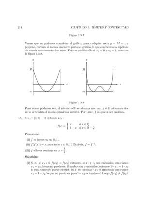 214 CAP´ITULO 1. L´IMITES Y CONTINUIDAD
Figura 1.5.7
Vemos que no podemos completar el gr´aﬁco, pues cualquier recta y = M − ε, ε
peque˜no, cortar´ıa al menos en cuatro partes el gr´aﬁco, lo que contradir´ıa la hip´otesis
de asumir exactamente dos veces. Esto es posible s´olo si x1 = 0 y x2 = 1, como en
la ﬁgura 1.5.8.
y
x
M
m
y
x
M
m
Figura 1.5.8
Pero, como podemos ver, el m´ınimo s´olo se alcanza una vez, y si lo alcanzara dos
veces se tendr´ıa el mismo problema anterior. Por tanto, f no puede ser continua.
18. Sea f : [0, 1] → R deﬁnida por :
f(x) =
x si x ∈ Q
1 − x si x ∈ R − Q
Pruebe que:
(i) f es inyectiva en [0, 1].
(ii) f(f(x)) = x, para todo x ∈ [0, 1]. Es decir, f = f −1.
(iii) f s´olo es continua en x =
1
2
.
Soluci´on:
(i) Si x1 = x2 y si f(x1) = f(x2) entonces, si x1 y x2 son racionales tendr´ıamos
x1 = x2, lo que no puede ser. Si ambos son irracionales, entonces 1−x1 = 1−x2
lo cual tampoco puede suceder. Si x1 es racional y x2 es irracional tendr´ıamos
x1 = 1−x2, lo que no puede ser pues 1−x2 es irracional. Luego f(x1) = f(x2).
 