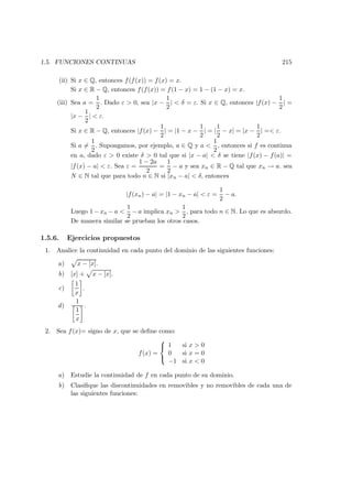 1.5. FUNCIONES CONTINUAS 215
(ii) Si x ∈ Q, entonces f(f(x)) = f(x) = x.
Si x ∈ R − Q, entonces f(f(x)) = f(1 − x) = 1 − (1 − x) = x.
(iii) Sea a =
1
2
. Dado ε > 0, sea |x −
1
2
| < δ = ε. Si x ∈ Q, entonces |f(x) −
1
2
| =
|x −
1
2
| < ε.
Si x ∈ R − Q, entonces |f(x) −
1
2
| = |1 − x −
1
2
| = |
1
2
− x| = |x −
1
2
| =< ε.
Si a =
1
2
. Supongamos, por ejemplo, a ∈ Q y a <
1
2
, entonces si f es continua
en a, dado ε > 0 existe δ > 0 tal que si |x − a| < δ se tiene |f(x) − f(a)| =
|f(x) − a| < ε. Sea ε =
1 − 2a
2
=
1
2
− a y sea xn ∈ R − Q tal que xn → a. sea
N ∈ N tal que para todo n ∈ N si |xn − a| < δ, entonces
|f(xn) − a| = |1 − xn − a| < ε =
1
2
− a.
Luego 1 − xn − a <
1
2
− a implica xn >
1
2
, para todo n ∈ N. Lo que es absurdo.
De manera similar se prueban los otros casos.
1.5.6. Ejercicios propuestos
1. Analice la continuidad en cada punto del dominio de las siguientes funciones:
a) x − [x].
b) [x] + x − [x].
c)
1
x
.
d)
1
1
x
.
2. Sea f(x)= signo de x, que se deﬁne como:
f(x) =



1 si x > 0
0 si x = 0
−1 si x < 0
a) Estudie la continuidad de f en cada punto de su dominio.
b) Clasiﬁque las discontinuidades en removibles y no removibles de cada una de
las siguientes funciones:
 