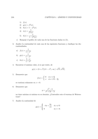 216 CAP´ITULO 1. L´IMITES Y CONTINUIDAD
1) f(x).
2) g(x) = f2(x).
3) h(x) = 1 − f2(x).
4) i(x) =
1
f2(x)
.
5) k(x) =
1
1 − f2(x)
.
c) Bosqueje el gr´aﬁco de cada una de las funciones dadas en (b).
3. Analice la continuidad de cada una de las siguientes funciones y clasiﬁque las dis-
continuidades.
a) f(x) =
1
1 + x2
.
b) g(x) =
1
1 − x2
.
c) h(x) =
1 − x
1 − x2
.
4. Encontrar el m´aximo valor, si es que existe, de
y(x) = (3 + x2
)(11 − x2
), en [−
√
11,
√
11].
5. Demuestre que
f(x) =
0 si x ∈ Q
x si x ∈ R − Q,
es continua solamente en x = 0.
6. Demuestre que
y =
x2 − 4
x2 + 2x − 3
,
no tiene m´aximo ni m´ınimo en su dominio. ¿Contradice esto el teorema de Weierss-
trass?
7. Analice la continuidad de
g(x) =



−4x +
8x
|x|
si x = 0
0 si x = 0.
 