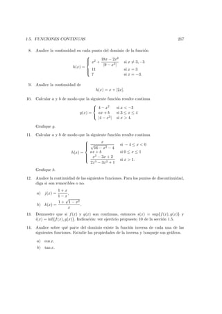 1.5. FUNCIONES CONTINUAS 217
8. Analice la continuidad en cada punto del dominio de la funci´on
h(x) =



x2 +
18x − 2x2
|9 − x2|
si x = 3, −3
11 si x = 3
7 si x = −3.
9. Analice la continuidad de
h(x) = x + [2x].
10. Calcular a y b de modo que la siguiente funci´on resulte continua
g(x) =



4 − x2 si x < −3
ax + b si 3 ≤ x ≤ 4
|4 − x2| si x > 4.
Graﬁque g.
11. Calcular a y b de modo que la siguiente funci´on resulte continua
h(x) =



x
√
16 − x2 − 4
si − 4 ≤ x < 0
ax + b si 0 ≤ x ≤ 1
x3 − 3x + 2
2x3 − 3x2 + 1
si x > 1.
Graﬁque h.
12. Analice la continuidad de las siguientes funciones. Para los puntos de discontinuidad,
diga si son removibles o no.
a) j(x) =
1 + x
1 − x
,
b) k(x) =
1 +
√
1 − x2
x
.
13. Demuestre que si f(x) y g(x) son continuas, entonces s(x) = sup{f(x), g(x)} y
i(x) = inf{f(x), g(x)}. Indicaci´on: ver ejercicio propuesto 10 de la secci´on 1.5.
14. Analice sobre qu´e parte del dominio existe la funci´on inversa de cada una de las
siguientes funciones. Estudie las propiedades de la inversa y bosqueje sus gr´aﬁcos.
a) cos x.
b) tan x.
 