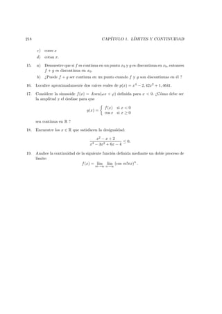 218 CAP´ITULO 1. L´IMITES Y CONTINUIDAD
c) cosec x
d) cotan x.
15. a) Demuestre que si f es continua en un punto x0 y g es discontinua en x0, entonces
f + g es discontinua en x0.
b) ¿Puede f + g ser continua en un punto cuando f y g son discontinuas en ´el ?
16. Localice aproximadamente dos ra´ıces reales de p(x) = x4 − 2, 42x2 + 1, 4641.
17. Considere la sinusoide f(x) = A sen(ωx + ϕ) deﬁnida para x < 0. ¿C´omo debe ser
la amplitud y el desfase para que
g(x) =
f(x) si x < 0
cos x si x ≥ 0
sea continua en R ?
18. Encuentre los x ∈ R que satisfacen la desigualdad:
x2 − x + 2
x3 − 3x2 + 6x − 4
≤ 0.
19. Analice la continuidad de la siguiente funci´on deﬁnida mediante un doble proceso de
l´ımite:
f(x) = l´ım
m→∞
l´ım
n→∞
(cos m!πx)n
.
 