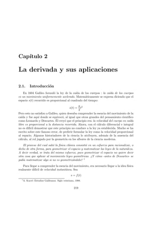 Cap´ıtulo 2
La derivada y sus aplicaciones
2.1. Introducci´on
En 1604 Galileo formul´o la ley de la ca´ıda de los cuerpos : la ca´ıda de los cuerpos
es un movimiento uniformemente acelerado. Matem´aticamente se expresa diciendo que el
espacio s(t) recorrido es proporcional al cuadrado del tiempo:
s(t) =
g
2
t2
Pero esto no satisﬁzo a Galileo, quien deseaba comprender la esencia del movimiento de la
ca´ıda y fue aqu´ı donde se equivoc´o, al igual que otros grandes del pensamiento cient´ıﬁco
como Leonardo y Descartes. ´El crey´o que el principio era: la velocidad del cuerpo en ca´ıda
libre es proporcional a la distancia recorrida. Ahora, con el c´alculo diferencial e integral
no es dif´ıcil demostrar que este principio no conduce a la ley ya establecida. Mucho se ha
escrito sobre este famoso error, de preferir formular la ley como la velocidad proporcional
al espacio. Algunos historiadores de la ciencia lo atribuyen, adem´as de la ausencia del
c´alculo, al rol jugado por la geometr´ıa en los albores de la ciencia moderna.
El proceso del cual sali´o la f´ısica cl´asica consisti´o en un esfuerzo para racionalizar, o
dicho de otra forma, para geometrizar el espacio y matematizar las leyes de la naturaleza.
A decir verdad, se trata del mismo esfuerzo, pues geometrizar el espacio no quiere decir
otra cosa que aplicar al movimiento leyes geom´etricas. ¿Y c´omo -antes de Descartes- se
pod´ıa matematizar algo si no es geometriz´andolo? 1
Para llegar a comprender la esencia del movimiento, era necesario llegar a la idea f´ısica
realmente dif´ıcil de velocidad instant´anea. Sea
s = f(t)
1
A. Koyr´e: Estudios Galileanos. Siglo veintiuno, 1988.
219
 