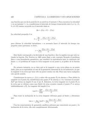220 CAP´ITULO 2. LA DERIVADA Y SUS APLICACIONES
una funci´on que nos da la posici´on de un m´ovil en el instante t. Para encontrar la velocidad
v en un instante t = t0, consideremos el intervalo de tiempo transcurrido entre t0 y t0 + h,
h = 0. El camino recorrido en el intervalo dado es
∆s = f(t0 + h) − f(t0).
La velocidad promedio v es
v =
∆s
h
=
f(t0 + h) − f(t0)
h
,
para obtener la velocidad instant´anea v es necesario hacer el intervalo de tiempo tan
peque˜no como queramos, es decir,
v = l´ım
h→0
f(t0 + h) − f(t0)
h
.
Este l´ımite corresponde a la derivada de una funci´on y dice la rapidez con que est´a va-
riando la funci´on. Fue Newton en 1665 quien lleg´o a este concepto llevando el problema
f´ısico a una formulaci´on geom´etrica, que establece la equivalencia entre la existencia del
l´ımite v y el problema de trazar la recta tangente en un punto t0 al gr´aﬁco de la funci´on
f.
En primera instancia, no es claro qu´e es la tangente a una curva plana en un punto
dado, pues no es equivalente al caso de la geometr´ıa elemental de la circunferencia, en que
la tangente es la recta que tiene s´olo un punto com´un con ella. Para una curva cualquiera
esto pierde sentido.
Consideremos la curva y = f(x) y sobre ella un punto P0 de abscisa a. Para deﬁnir la
tangente en el punto P0 consideremos otro punto P de abscisa a + h y tracemos la secante
P0P que forma un ´angulo α con el eje X. Entonces, la recta tangente en el punto P0 es
la recta que se obtiene como caso l´ımite de estas secantes cuando el punto P se acerca
indeﬁnidamente a P0. La tangente del ´angulo α es:
tan α =
QP
P0Q
=
f(a + h) − f(a)
h
.
Para tener la inclinaci´on de la recta tangente debemos pasar al l´ımite y obtenemos
que:
tan α = l´ım
P →P0
tan α = l´ım
h→0
f(a + h) − f(a)
h
.
Con los conocimientos de geometr´ıa anal´ıtica sabemos que conociendo un punto y la
inclinaci´on de la recta, ella est´a completamente determinada.
 