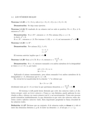 1.1. LOS N ´UMEROS REALES 15
Teorema 1.1.23 a · b < 0 si y s´olo si (a < 0 y b > 0) o (a > 0 y b < 0)
Demostraci´on: Se deja como ejercicio.
Teorema 1.1.24 El cuadrado de un n´umero real no nulo es positivo: Si a ∈ R, a = 0,
entonces a2 ∈ R+.
Demostraci´on: Si a ∈ R+, entonces a > 0. Por axioma (O2), a · a > 0,
es decir, a2 > 0.
Si a ∈ R−, entonces a < 0. Por teorema 1.1.22, a · a > 0, as´ı nuevamente a2 > 0.
Teorema 1.1.25 1 ∈ R+.
Demostraci´on: Por axioma (C6), 1 = 0,
1 = 1 · 1
1 = 12
El teorema anterior implica que 1 > 0.
Teorema 1.1.26 Sean a, b ∈ R. Si a < b, entonces a <
a + b
2
< b
Demostraci´on: Si a < b, entonces sumando a en ambos miembros de la desigualdad
se tiene a + a < b + a, por tanto:
a(1 + 1) < b + a ⇒
2a < b + a
Aplicando el mismo razonamiento, pero ahora sumando b en ambos miembros de la
desigualdad a < b, obtenemos que b + a < 2b.
En virtud de la transitividad de la relaci´on ”<”se obtiene que
2a < b + a < 2b
dividiendo todo por 2 > 0, se tiene lo que quer´ıamos demostrar, a <
a + b
2
< b.
El teorema 1.1.26 puede leerse diciendo que entre dos n´umeros reales a, b dis-
tintos siempre existe un tercer n´umero c. Como a, c son distintos, puede aplicarse la con-
clusi´on a ellos y obtener un cuarto n´umero real d, y as´ı sucesivamente. Como este proceso
puede extenderse indeﬁnidamente, lo que obtenemos es que entre dos n´umeros reales dis-
tintos existen inﬁnitos n´umeros reales. Esta importante propiedad se llama densidad de
los n´umeros reales.
Deﬁnici´on 1.1.27 Decimos que un conjunto A de n´umeros reales es denso si y s´olo si
entre dos elementos distintos x, y de A existe un elemento z ∈ A tal que x < z < y.
 
