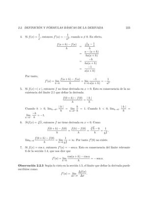 2.2. DEFINICI ´ON Y F ´ORMULAS B ´ASICAS DE LA DERIVADA 223
4. Si f(x) =
1
x
, entonces f (a) = −
1
a2
, cuando a = 0. En efecto,
f(a + h) − f(a)
h
=
1
a+h − 1
a
h
=
a − (a + h)
ha(a + h)
=
−h
ha(a + h)
=
−1
a(a + h)
Por tanto,
f (a) = l´ım
h→0
f(a + h) − f(a)
h
= l´ım
h→0
−1
a(a + h)
= −
1
a2
.
5. Si f(x) =| x |, entonces f no tiene derivada en x = 0. Esto es consecuencia de la no
existencia del l´ımite 2.1 que deﬁne la derivada:
f(0 + h) − f(0)
h
=
| h |
h
.
Cuando h > 0, l´ımh→0+
| h |
h
= l´ım
h→0+
h
h
= 1. Cuando h < 0, l´ımh→0−
| h |
h
=
l´ım
h→0−
−h
h
= −1.
6. Sif(x) = 3
√
x, entonces f no tiene derivada en x = 0. Como
f(0 + h) − f(0)
h
=
f(h) − f(0)
h
=
3
√
h − 0
h
=
1
h
2
3
,
l´ımh→0
f(0 + h) − f(0)
h
= l´ım
h→0
1
h
2
3
= ∞. Por tanto f (0) no existe.
7. Si f(x) = cos x, entonces f (a) = − sen a. Esto es consecuencia del l´ımite relevante
6 de la secci´on 1.4, que nos dice que
f (a) = l´ım
h→0
cos(a + h) − cos a
h
= − sen a.
Observaci´on 2.2.3 Seg´un lo visto en la secci´on 1.5, el l´ımite que deﬁne la derivada puede
escribirse como:
f (a) = l´ım
∆x→0
∆f(a)
∆x
.
 