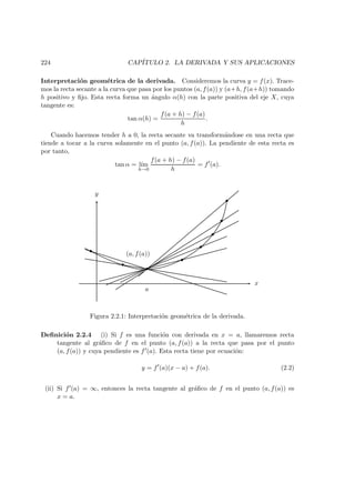224 CAP´ITULO 2. LA DERIVADA Y SUS APLICACIONES
Interpretaci´on geom´etrica de la derivada. Consideremos la curva y = f(x). Trace-
mos la recta secante a la curva que pasa por los puntos (a, f(a)) y (a+h, f(a+h)) tomando
h positivo y ﬁjo. Esta recta forma un ´angulo α(h) con la parte positiva del eje X, cuya
tangente es:
tan α(h) =
f(a + h) − f(a)
h
.
Cuando hacemos tender h a 0, la recta secante va transform´andose en una recta que
tiende a tocar a la curva solamente en el punto (a, f(a)). La pendiente de esta recta es
por tanto,
tan α = l´ım
h→0
f(a + h) − f(a)
h
= f (a).
a
(a, f(a))
x
y
Figura 2.2.1: Interpretaci´on geom´etrica de la derivada.
Deﬁnici´on 2.2.4 (i) Si f es una funci´on con derivada en x = a, llamaremos recta
tangente al gr´aﬁco de f en el punto (a, f(a)) a la recta que pasa por el punto
(a, f(a)) y cuya pendiente es f (a). Esta recta tiene por ecuaci´on:
y = f (a)(x − a) + f(a). (2.2)
(ii) Si f (a) = ∞, entonces la recta tangente al gr´aﬁco de f en el punto (a, f(a)) es
x = a.
 