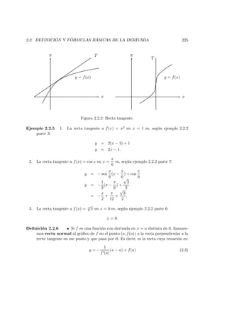 2.2. DEFINICI ´ON Y F ´ORMULAS B ´ASICAS DE LA DERIVADA 225
y = f(x)
T
x
y
x
y
T
y = f(x)
Figura 2.2.2: Recta tangente.
Ejemplo 2.2.5 1. La recta tangente a f(x) = x2 en x = 1 es, seg´un ejemplo 2.2.2
parte 3:
y = 2(x − 1) + 1
y = 2x − 1.
2. La recta tangente a f(x) = cos x en x =
π
6
es, seg´un ejemplo 2.2.2 parte 7:
y = − sen
π
6
(x −
π
6
) + cos
π
6
y = −
1
2
(x −
π
6
) +
√
3
2
= −
x
2
+
π
12
+
√
3
2
.
3. La recta tangente a f(x) = 3
√
x en x = 0 es, seg´un ejemplo 2.2.2 parte 6:
x = 0.
Deﬁnici´on 2.2.6 Si f es una funci´on con derivada en x = a distinta de 0, llamare-
mos recta normal al gr´aﬁco de f en el punto (a, f(a)) a la recta perpendicular a la
recta tangente en ese punto y que pasa por ´el. Es decir, es la recta cuya ecuaci´on es:
y = −
1
f (a)
(x − a) + f(a) (2.3)
 